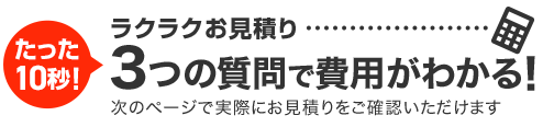 たった15秒！ラクラクお見積り 3ステップで料金チェック！次の画面ですぐ費用の目安をご確認いただけます