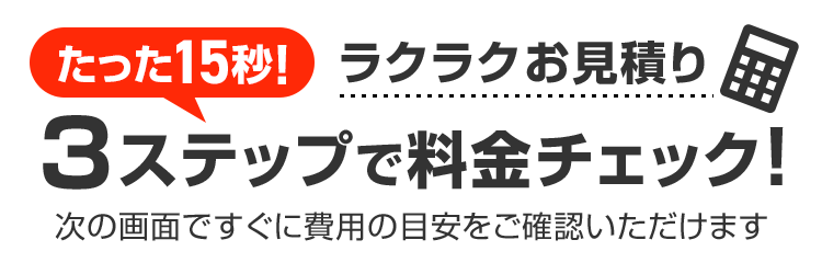 たった15秒！ラクラクお見積り 3ステップで料金チェック！次の画面ですぐ費用の目安をご確認いただけます