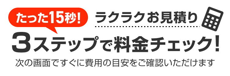 たった15秒！ラクラクお見積り 3ステップで料金チェック！次の画面ですぐ費用の目安をご確認いただけます