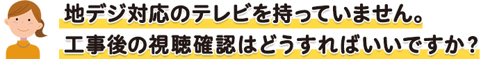 地デジ対応のテレビを持っていません。工事後の視聴確認はどうすればいいですか?
