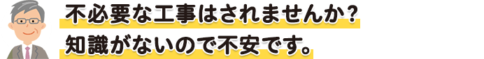 必要の無い無駄な工事をされたりしませんか?知識が無いので不安です。
