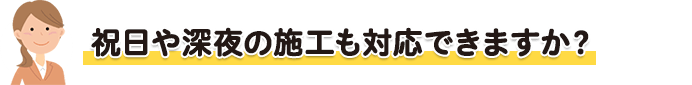 祝日や深夜の施工も対応できますか?