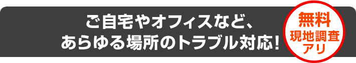 ご自宅やオフィスなど、あらゆる場所のトラブル対応！　無料現地調査アリ