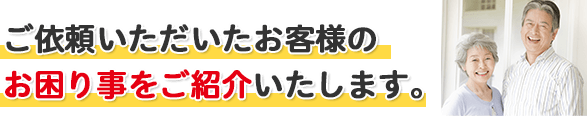ご依頼いただいたお客様のお困り事をご紹介いたします。