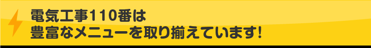 電気工事110番は豊富なメニューを取り揃えています！